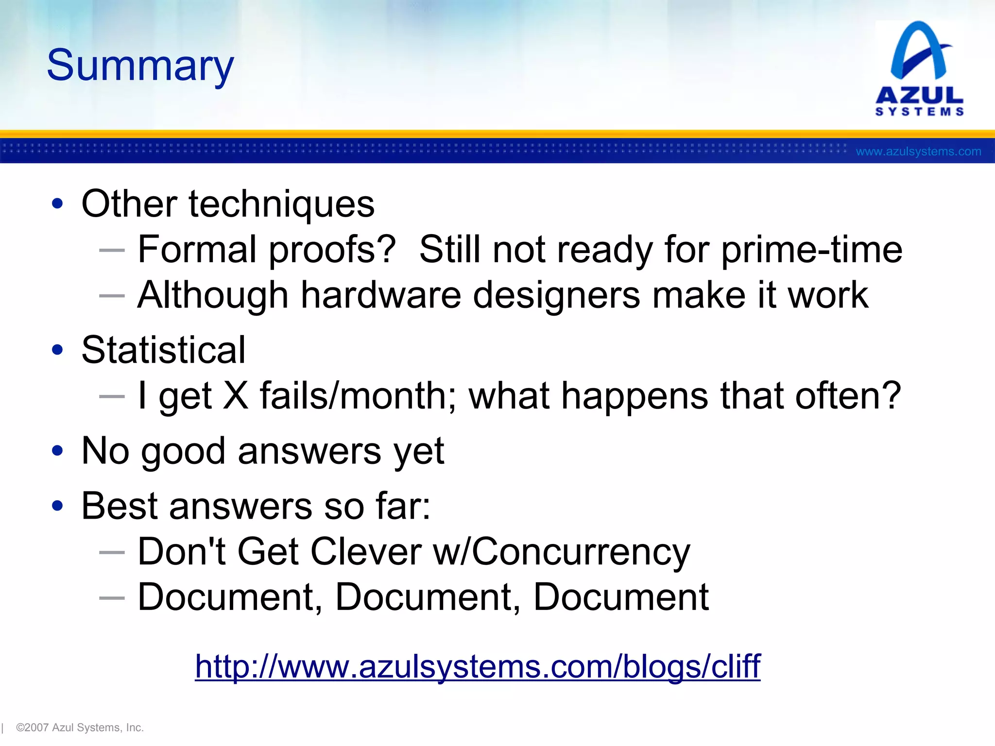 Summary
www.azulsystems.com

• Other techniques
─ Formal proofs? Still not ready for prime-time
─ Although hardware designers make it work

• Statistical
─ I get X fails/month; what happens that often?

• No good answers yet
• Best answers so far:
─ Don't Get Clever w/Concurrency
─ Document, Document, Document
http://www.azulsystems.com/blogs/cliff
|

©2007 Azul Systems, Inc.

 