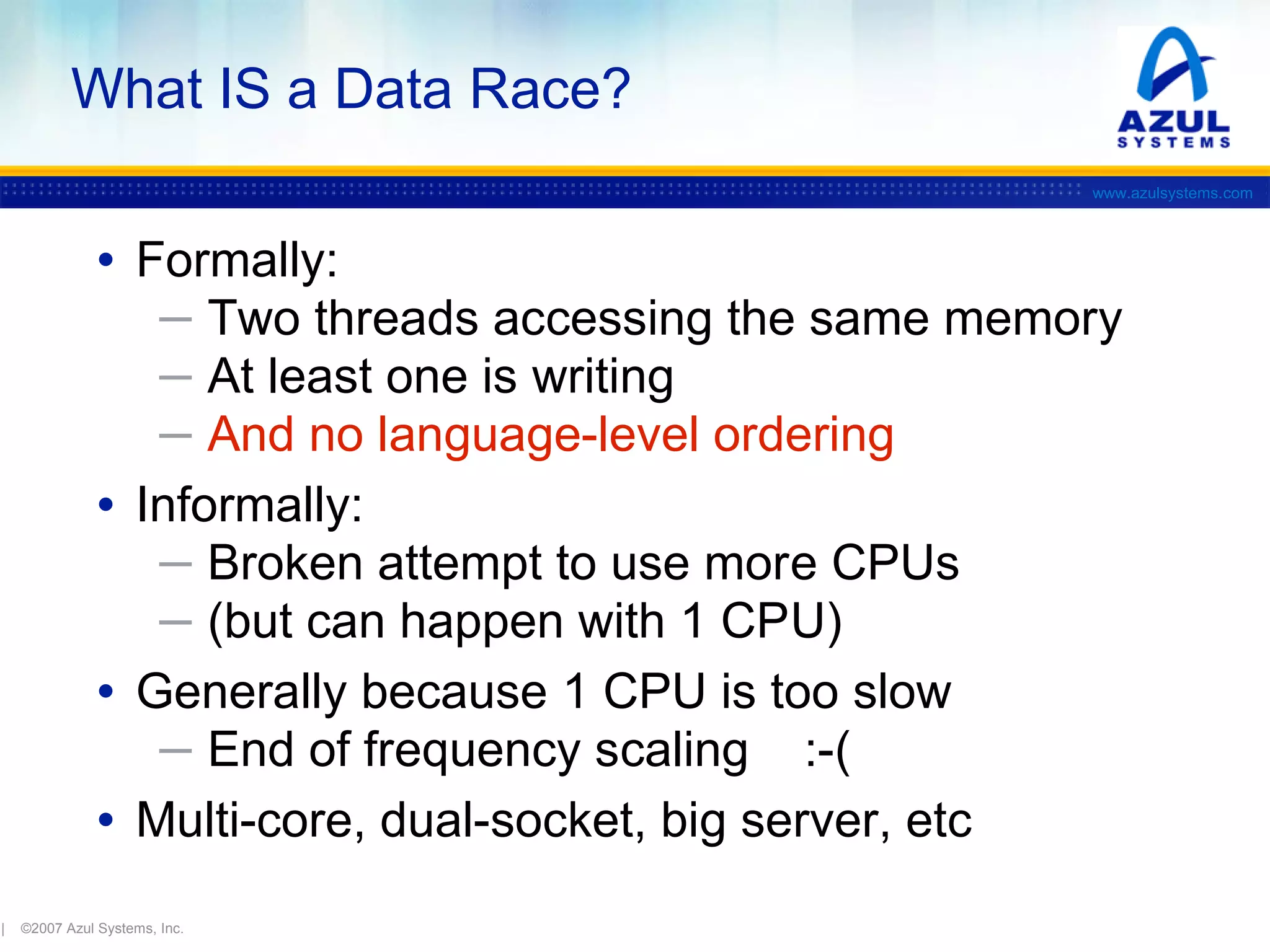 What IS a Data Race?
www.azulsystems.com

• Formally:
─ Two threads accessing the same memory
─ At least one is writing
─ And no language-level ordering

• Informally:

─ Broken attempt to use more CPUs
─ (but can happen with 1 CPU)

• Generally because 1 CPU is too slow
─ End of frequency scaling

:-(
• Multi-core, dual-socket, big server, etc
|

©2007 Azul Systems, Inc.

 