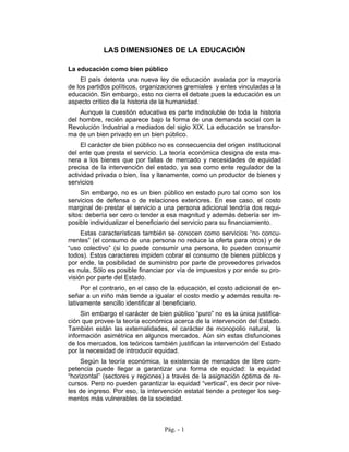 LAS DIMENSIONES DE LA EDUCACIÓN

La educación como bien público
    El país detenta una nueva ley de educación avalada por la mayoría
de los partidos políticos, organizaciones gremiales y entes vinculadas a la
educación. Sin embargo, esto no cierra el debate pues la educación es un
aspecto crítico de la historia de la humanidad.
    Aunque la cuestión educativa es parte indisoluble de toda la historia
del hombre, recién aparece bajo la forma de una demanda social con la
Revolución Industrial a mediados del siglo XIX. La educación se transfor-
ma de un bien privado en un bien público.
     El carácter de bien público no es consecuencia del origen institucional
del ente que presta el servicio. La teoría económica designa de esta ma-
nera a los bienes que por fallas de mercado y necesidades de equidad
precisa de la intervención del estado, ya sea como ente regulador de la
actividad privada o bien, lisa y llanamente, como un productor de bienes y
servicios
     Sin embargo, no es un bien público en estado puro tal como son los
servicios de defensa o de relaciones exteriores. En ese caso, el costo
marginal de prestar el servicio a una persona adicional tendría dos requi-
sitos: debería ser cero o tender a esa magnitud y además debería ser im-
posible individualizar el beneficiario del servicio para su financiamiento.
     Estas características también se conocen como servicios “no concu-
rrentes” (el consumo de una persona no reduce la oferta para otros) y de
“uso colectivo” (si lo puede consumir una persona, lo pueden consumir
todos). Estos caracteres impiden cobrar el consumo de bienes públicos y
por ende, la posibilidad de suministro por parte de proveedores privados
es nula. Sólo es posible financiar por vía de impuestos y por ende su pro-
visión por parte del Estado.
     Por el contrario, en el caso de la educación, el costo adicional de en-
señar a un niño más tiende a igualar el costo medio y además resulta re-
lativamente sencillo identificar al beneficiario.
     Sin embargo el carácter de bien público “puro” no es la única justifica-
ción que provee la teoría económica acerca de la intervención del Estado.
También están las externalidades, el carácter de monopolio natural, la
información asimétrica en algunos mercados. Aún sin estas disfunciones
de los mercados, los teóricos también justifican la intervención del Estado
por la necesidad de introducir equidad.
     Según la teoría económica, la existencia de mercados de libre com-
petencia puede llegar a garantizar una forma de equidad: la equidad
“horizontal” (sectores y regiones) a través de la asignación óptima de re-
cursos. Pero no pueden garantizar la equidad “vertical”, es decir por nive-
les de ingreso. Por eso, la intervención estatal tiende a proteger los seg-
mentos más vulnerables de la sociedad.



                                  Pág. - 1
 