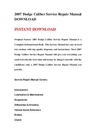 2007 Dodge Caliber Service Repair Manual
DOWNLOAD
INSTANT DOWNLOAD
Original Factory 2007 Dodge Caliber Service Repair Manual is a
Complete Informational Book. This Service Manual has easy-to-read
text sections with top quality diagrams and instructions. Trust 2007
Dodge Caliber Service Repair Manual will give you everything you
need to do the job. Save time and money by doing it yourself, with the
confidence only a 2007 Dodge Caliber Service Repair Manual can
provide.
Service Repair Manual Covers:
Introduction
Lubrication & Maintenance
Suspension
Differential & Driveline
Vehicle Quick Reference
Brakes
Clutch
 