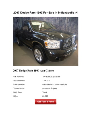 2007 Dodge Ram 1500 For Sale In Indianapolis IN




2007 Dodge Ram 1500 At a Glance

	
  VIN	
  Number:	
         	
  1D7HU16257J612548	
  

	
  Stock	
  Number:	
       	
  229014A	
  

	
  Exterior	
  Color:	
     	
  Brilliant	
  Black	
  Crystal	
  Pearlcoat	
  

	
  Transmission:	
          	
  Automatic	
  5-­‐Speed	
  

	
  Body	
  Type:	
          	
  Truck	
  

	
  Miles:	
                 	
  82,555	
  
 