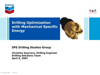 Drilling Optimization
                 with Mechanical Specific
                 Energy



                 SPE Drilling Studies Group

                 Christine Guerrero, Drilling Engineer
                 Drilling Solutions Team
                 April 5, 2007




© Chevron 2005   DOC ID
 