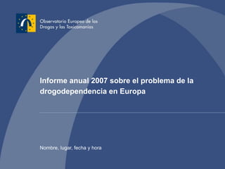 Informe anual 2007 sobre el problema de la
drogodependencia en Europa
Nombre, lugar, fecha y hora
 