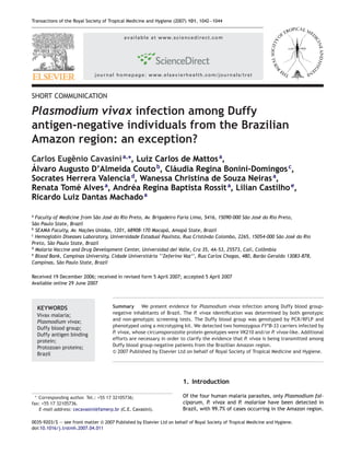 Transactions of the Royal Society of Tropical Medicine and Hygiene (2007) 101, 1042—1044


                                           available at www.sciencedirect.com




                                journal homepage: www.elsevierhealth.com/journals/trst



SHORT COMMUNICATION

Plasmodium vivax infection among Duffy
antigen-negative individuals from the Brazilian
Amazon region: an exception?
Carlos Eugˆnio Cavasini a,∗, Luiz Carlos de Mattos a,
          e
´
Alvaro Augusto D’Almeida Couto b, Cl´udia Regina Bonini-Domingos c,
                                      a
Socrates Herrera Valencia , Wanessa Christina de Souza Neiras a,
                           d

Renata Tom´ Alves a, Andr´a Regina Baptista Rossit a, Lilian Castilho e,
            e              e
Ricardo Luiz Dantas Machado a

a
  Faculty of Medicine from S˜o Jos´ do Rio Preto, Av. Brigadeiro Faria Lima, 5416, 15090-000 S˜o Jos´ do Rio Preto,
                            a     e                                                           a     e
S˜o Paulo State, Brazil
  a
b
                        ¸˜
  SEAMA Faculty, Av. Nacoes Unidas, 1201, 68908-170 Macap´, Amap´ State, Brazil
                                                            a       a
c
  Hemoglobin Diseases Laboratory, Universidade Estadual Paulista, Rua Crist´v˜o Colombo, 2265, 15054-000 S˜o Jos´ do Rio
                                                                            o a                              a      e
Preto, S˜o Paulo State, Brazil
        a
d
  Malaria Vaccine and Drug Development Center, Universidad del Valle, Cra 35, 4A-53, 25573, Cali, Colˆmbia
                                                                                                      o
e
  Blood Bank, Campinas University, Cidade Universit´ria ‘‘Zeferino Vaz’’, Rua Carlos Chagas, 480, Bar˜o Geraldo 13083-878,
                                                    a                                                a
Campinas, S˜o Paulo State, Brazil
             a

Received 19 December 2006; received in revised form 5 April 2007; accepted 5 April 2007
Available online 29 June 2007




        KEYWORDS                      Summary We present evidence for Plasmodium vivax infection among Duffy blood group-
                                      negative inhabitants of Brazil. The P. vivax identiﬁcation was determined by both genotypic
        Vivax malaria;
                                      and non-genotypic screening tests. The Duffy blood group was genotyped by PCR/RFLP and
        Plasmodium vivax;
                                      phenotyped using a microtyping kit. We detected two homozygous FY*B-33 carriers infected by
        Duffy blood group;
                                      P. vivax, whose circumsporozoite protein genotypes were VK210 and/or P. vivax-like. Additional
        Duffy antigen binding
                                      efforts are necessary in order to clarify the evidence that P. vivax is being transmitted among
        protein;
                                      Duffy blood group-negative patients from the Brazilian Amazon region.
        Protozoan proteins;
                                      © 2007 Published by Elsevier Ltd on behalf of Royal Society of Tropical Medicine and Hygiene.
        Brazil




                                                                       1. Introduction

    ∗
   Corresponding author. Tel.: +55 17 32105736;                        Of the four human malaria parasites, only Plasmodium fal-
fax: +55 17 32105736.                                                  ciparum, P. vivax and P. malariae have been detected in
   E-mail address: cecavasini@famerp.br (C.E. Cavasini).               Brazil, with 99.7% of cases occurring in the Amazon region.

0035-9203/$ — see front matter © 2007 Published by Elsevier Ltd on behalf of Royal Society of Tropical Medicine and Hygiene.
doi:10.1016/j.trstmh.2007.04.011
 