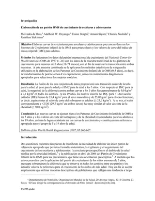 Investigación

Elaboración de un patrón OMS de crecimiento de escolares y adolescentes

Mercedes de Onís,a Adelheid W. Onyango,a Elaine Borghi,a Amani Siyam,a Chizuru Nashidaa y
Jonathan Siekmanna

Objetivo Elaborar curvas de crecimiento para escolares y adolescentes que concuerden con los
Patrones de Crecimiento Infantil de la OMS para preescolares y los valores de corte del índice de
masa corporal (IMC) para adultos.

Métodos Se fusionaron los datos del patrón internacional de crecimiento del National Center for
Health Statistics/OMS de 1977 (1-24) con los datos de la muestra transversal de los patrones de
crecimiento para menores de 5 años (18-71 meses), con el fin de suavizar la transición entre ambas
muestras. A esta muestra combinada se le aplicaron los métodos estadísticos de vanguardia
utilizados en la elaboración de los Patrones de Crecimiento Infantil de la OMS (0-5 años), es decir,
la transformación de potencia Box-Cox exponencial, junto con instrumentos diagnósticos
apropiados para seleccionar los mejores modelos.

Resultados La fusión de los dos conjuntos de datos proporcionó una transición suave de la talla
para la edad, el peso para la edad y el IMC para la edad a los 5 años. Con respecto al IMC para la
edad, la magnitud de la diferencia entre ambas curvas a los 5 años fue generalmente de 0,0 kg/m2
a 0,1 kg/m2 en todos los centiles. A los 19 años, los nuevos valores del IMC para +1 desviación
estándar (DE) fueron de 25,4 kg/m2 para el sexo masculino y de 25,0 kg/m2 para el sexo femenino,
es decir, equivalentes al valor de corte del sobrepeso en adultos (≥ 25,0 kg/m2). A su vez, el valor
correspondiente a +2 DE (29,7 kg/m2 en ambos sexos) fue muy similar al valor de corte de la
obesidad (≥ 30,0 kg/m2).

Conclusión Las nuevas curvas se ajustan bien a los Patrones de Crecimiento Infantil de la OMS a
los 5 años y a los valores de corte del sobrepeso y de la obesidad recomendados para los adultos a
los 19 años, colman la laguna existente en las curvas de crecimiento y constituyen una referencia
apropiada para el grupo de 5 a 19 años de edad.

Bulletin of the World Health Organization 2007; 85:660-667.

Introducción

Dos cuestiones recientes han puesto de manifiesto la necesidad de elaborar un único patrón de
referencia apropiado que permita el estudio sistemático, la vigilancia y el seguimiento del
crecimiento de los escolares y adolescentes: la creciente preocupación en el ámbito de la salud
pública por la obesidad infantil,1 y la publicación en abril de 2006 del Patrón de Crecimiento
Infantil de la OMS para los preescolares, que tiene una orientación prescriptiva.2 A medida que los
países proceden con la aplicación del patrón de crecimiento de los niños menores de 5 años,
preocupa sobremanera la diferencia que se observa en todos los centiles entre ese patrón y los
actuales valores de referencia para el crecimiento de los niños de más edad. Hoy en día se acepta
ampliamente que utilizar muestras descriptivas de poblaciones que reflejan una tendencia a largo

      a
       Departamento de Nutrición, Organización Mundial de la Salud, 20 Avenue Appia, 1211 Ginebra 27,
Suiza. Sírvase dirigir la correspondencia a Mercedes de Onís (email: deonism@who.int).

071895-sp.doc
 