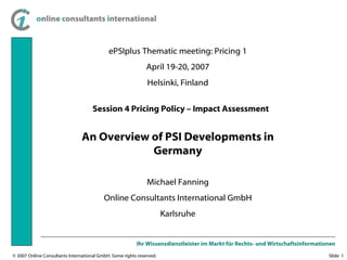 ePSIplus Thematic meeting: Pricing 1 April 19-20, 2007 Helsinki, Finland An Overview of PSI Developments in Germany Michael Fanning Online Consultants International GmbH Karlsruhe Session 4 Pricing Policy – Impact Assessment 