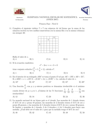 Ministerio
                                                           ´
                        OLIMPIADA NACIONAL ESCOLAR DE MATEMATICA                   Sociedad Matem´tica
                                                                                                 a

       de Educaci´n
                 o                     (ONEM 2007)                                      Peruana



                                        Primera Fase - Nivel 2

11. Completa el siguiente tablero 7 × 7 con n´meros de tal forma que la suma de los
                                                 u
    n´meros escritos en tres casillas consecutivas (en la misma ﬁla o en la misma columna)
     u
    sea siempre 20:

                                                           6
                                                   4

                                        5


                                                       x

    Halla el valor de x.
    A) 4                 B) 5                   C) 6              D) 9              E) 11
12. Si la ecuaci´n cuadr´tica
                o       a
                                        x2 − 2n x + n + 3 = 0
                                b       a
    tiene conjunto soluci´n {
                         o          + 1, + 1}, calcula n2 .
                                a       b
    A) 1                 B) 3                   C) 4              D) 6               E) 9
13. En el interior de un tri´ngulo ABC se toma el punto E tal que AE = BE y AB = EC.
                            a
    Si ∠ABE = x = ∠ECA ; ∠EAC = 2x y ∠EBC = 5x, calcula el valor de x.
    A) 10o               B) 12o                C) 15o            D) 18o            E) 20o
                   p
14. Una fracci´n
              o      , con p y q enteros positivos se denomina irreductible si el m´ximo
                                                                                    a
                   q
                                                                 1 2 3             71
    com´n divisor de p y q es 1. ¿Cu´ntas de las 71 fracciones
         u                            a                            ,   ,    , ...,    son
                                                                72 72 72           72
    irreductibles?
    A) 12                B) 18                  C) 20            D) 24              E) 36
15. La moneda nacional de un lejano pa´ es el dorado. Las monedas de 1 dorado tienen
                                         ıs
    el 45 % de oro y pesan 10 gramos, las monedas de 2 dorados tienen el 55 % de oro y
    pesan 20 gramos, y las monedas de 5 dorados tienen el 65 % de oro y pesan 30 gramos.
    Se funden x monedas de 1 dorado, 3 de 2 dorados y 4 de 5 dorados para hacer una
    medalla. ¿Cu´l debe ser el valor de x para que la medalla tenga el 50 % de oro?
                 a
    A) 40                B) 42                  C) 45            D) 48              E) 50



                                               3
 