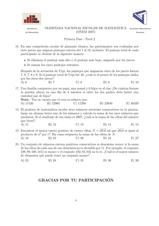 Ministerio
                                                           ´
                        OLIMPIADA NACIONAL ESCOLAR DE MATEMATICA                        Sociedad Matem´tica
                                                                                                      a

       de Educaci´n
                 o                     (ONEM 2007)                                           Peruana



                                     Primera Fase - Nivel 2

16. En una competici´n escolar de gimnasia r´
                       o                        ıtmica, las participantes son evaluadas por
    siete jueces que asignan puntajes enteros del 1 al 10, inclusive. El puntaje total de cada
    participante se obtiene de la siguiente manera:
         Se eliminan el puntaje m´s alto y el puntaje m´s bajo, asignado por los jueces.
                                 a                     a
         Se suman los cinco puntajes restantes.
    Despu´s de la actuaci´n de Urpi, los puntajes que asignaron cinco de los jueces fueron
           e                 o
    7, 9, 7, 8 y 8. Si el puntaje total de Urpi fue 40, ¿cu´l es el menor de los puntajes dados
                                                           a
    por los otros dos jueces?
    A) 6                   B) 7                 C) 8                 D) 9                 E) 10
17. Una familia compuesta por un pap´, una mam´ y 6 hijos va al cine ¿De cu´ntas formas
                                     a          a                          a
    se pueden ubicar en una ﬁla de 8 asientos si entre los dos padres debe haber una
    cantidad par de hijos?
    Nota.- Ten en cuenta que el cero es n´mero par.
                                         u
    A) 11520           B) 12960          C) 17280          D) 23040           E) 40320
18. El profesor de matem´tica escribe doce n´meros naturales consecutivos en la pizarra,
                           a                  u
    luego un alumno borra uno de los n´meros y calcula la suma de los once n´meros que
                                        u                                         u
    quedaron. Si el resultado de esa suma es 2007, ¿cu´l es la suma de las cifras del n´mero
                                                      a                                u
    que borr´?
             o
    A) 11                B) 12               C) 13                D) 14                 E) 15
19. Encontrar el menor entero positivo de cuatro cifras N = abcd tal que abcd es igual al
    producto de ab por cd . Da como respuesta la suma de las cifras de N .
    A) 18               B) 19              C) 20                D) 24              E) 27
20. Un conjunto de n´meros enteros positivos consecutivos se denomina monce si la suma
                       u
    de las cifras de cada uno de sus elementos no es divisible por 11. Por ejemplo, el conjunto
    {98, 99, 100, 101} es monce y el conjunto {82, 83, 84} no lo es. ¿Cu´l es el mayor n´mero
                                                                         a               u
    de elementos que puede tener un conjunto monce?
    A) 25                B) 28                C) 35                D) 38                 E) 39




                                                ´
                      GRACIAS POR TU PARTICIPACION




                                              4
 