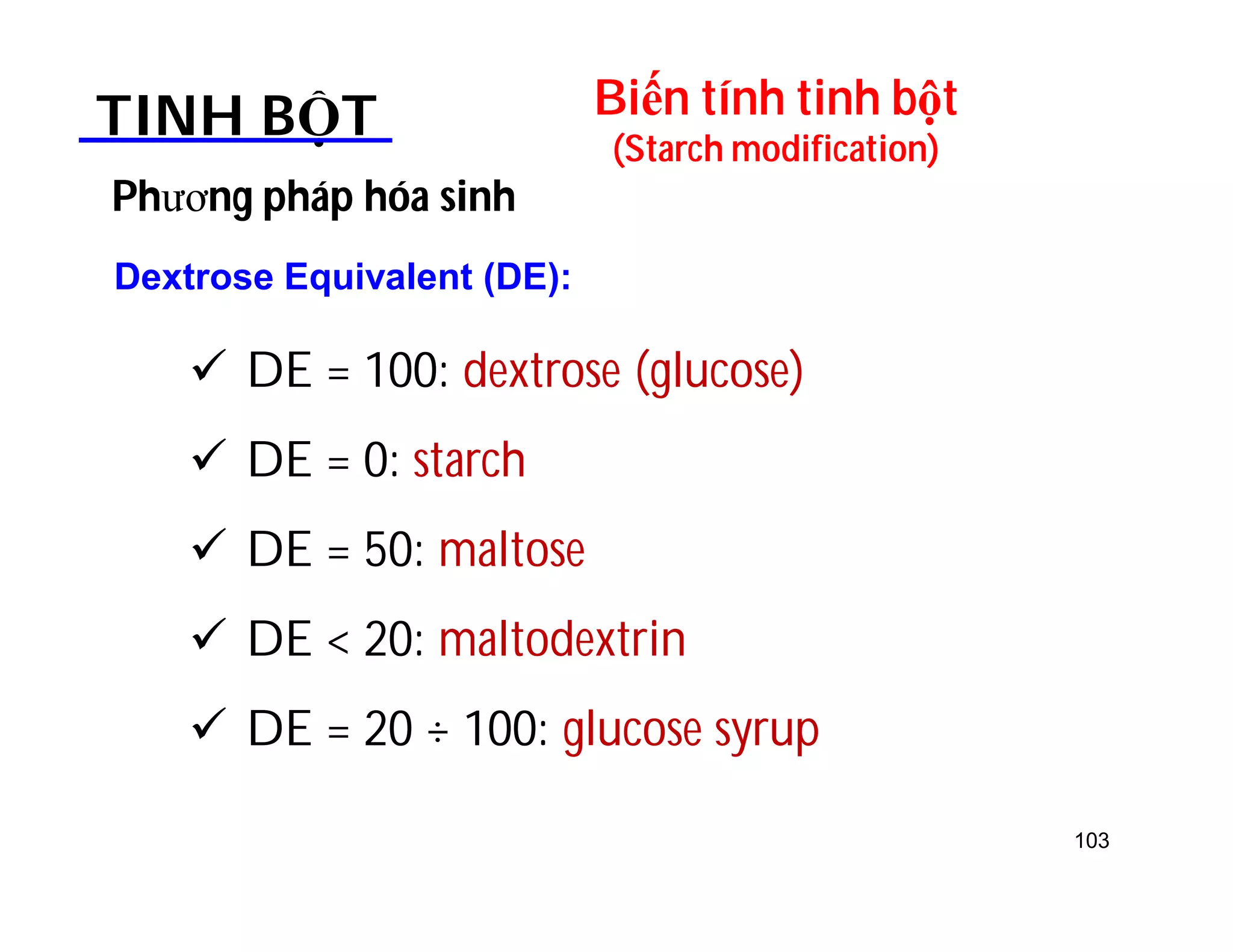 103 
Biến tính tinh bột 
(Starch modification) TINH BỘT 
Phương pháp hóa sinh 
Dextrose Equivalent (DE): 
 DE = 100: dextrose (glucose) 
 DE = 0: starch 
 DE = 50: maltose 
 DE  20: maltodextrin 
 DE = 20 ÷ 100: glucose syrup 
 