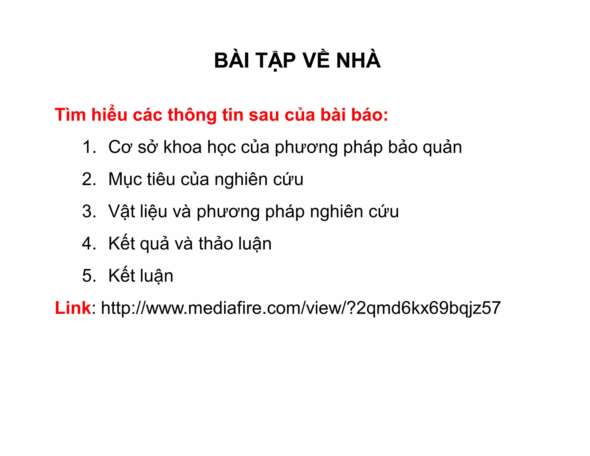 BÀI TẬP VỀ NHÀ 
Tìm hiểu các thông tin sau của bài báo: 
1. Cơ sở khoa học của phương pháp bảo quản 
2. Mục tiêu của nghiên cứu 
3. Vật liệu và phương pháp nghiên cứu 
4. Kết quả và thảo luận 
5. Kết luận 
Link: http://www.mediafire.com/view/?2qmd6kx69bqjz57 
 