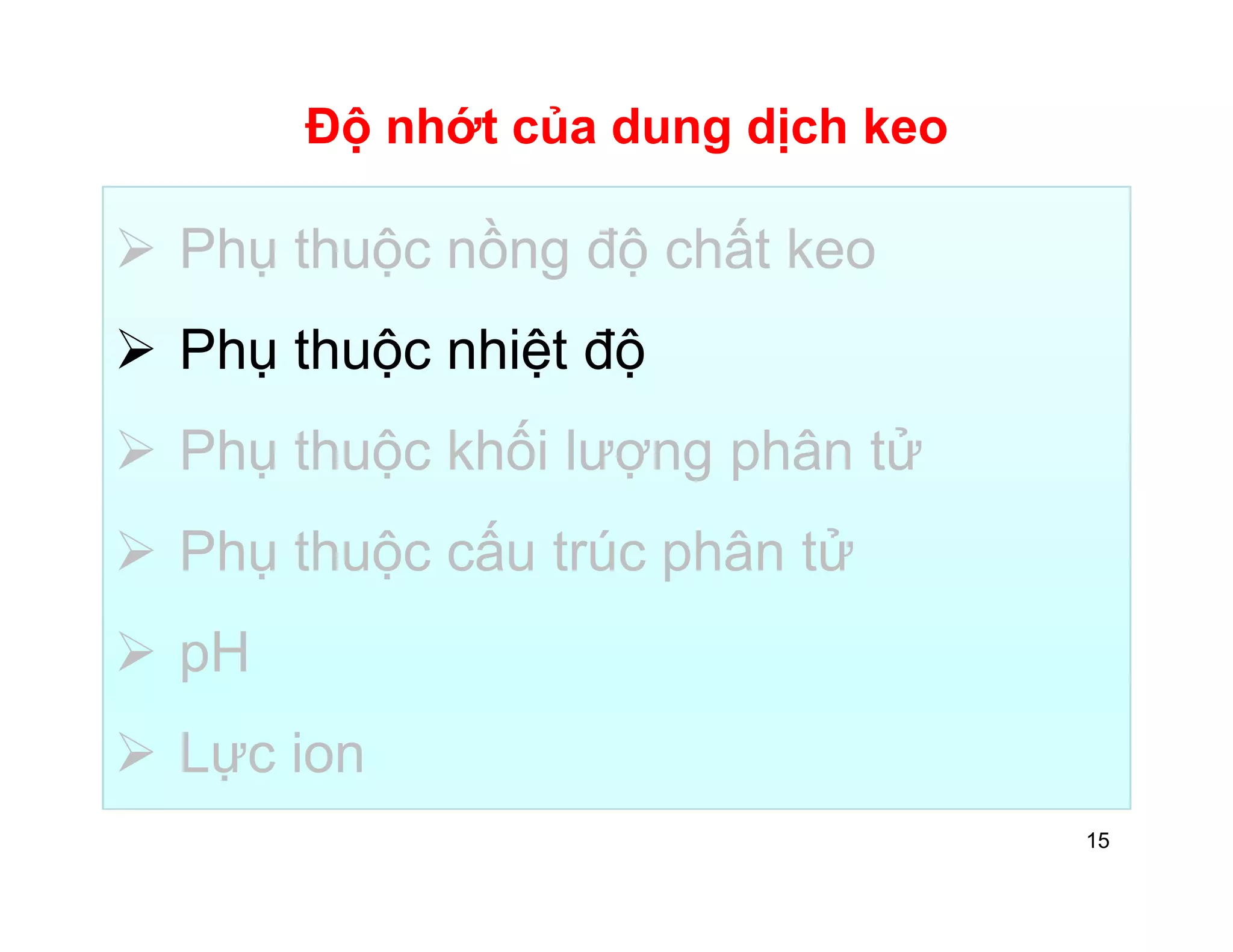 Độ nhớt của dung dịch keo 
 Phụ thuộc nồng độ chất keo 
 Phụ thuộc nhiệt độ 
 Phụ thuộc khối lượng phân tử 
 Phụ thuộc cấu trúc phân tử 
 pH 
 Lực ion 
15 
 