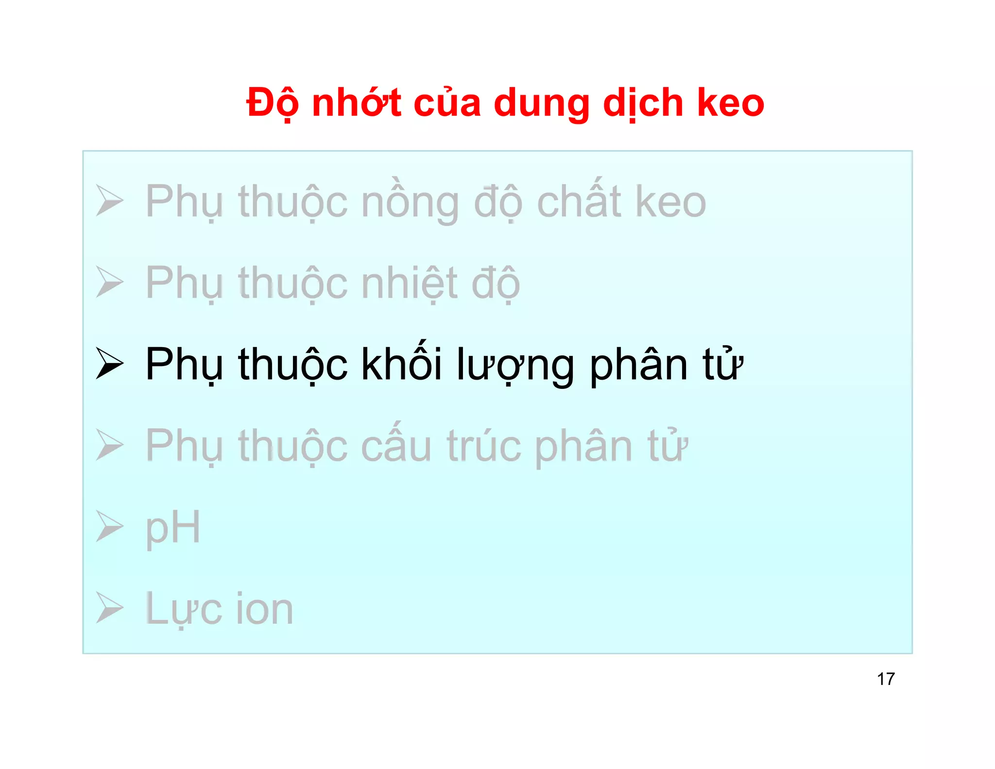 Độ nhớt của dung dịch keo 
 Phụ thuộc nồng độ chất keo 
 Phụ thuộc nhiệt độ 
 Phụ thuộc khối lượng phân tử 
 Phụ thuộc cấu trúc phân tử 
 pH 
 Lực ion 
17 
 