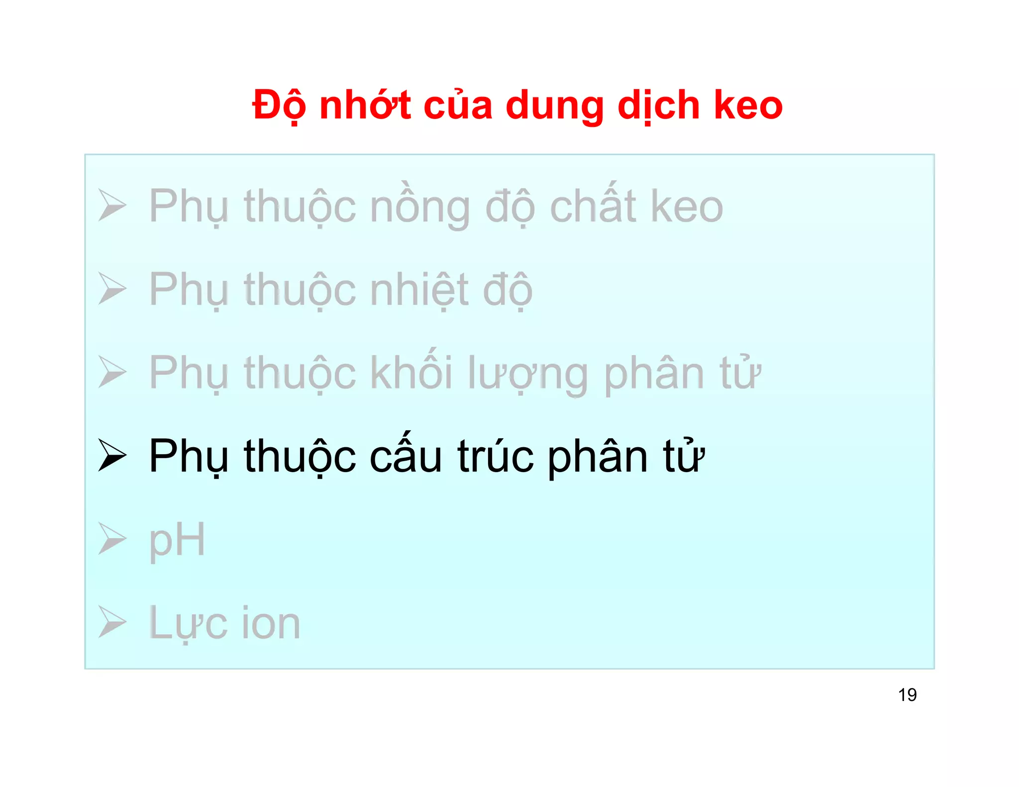 Độ nhớt của dung dịch keo 
 Phụ thuộc nồng độ chất keo 
 Phụ thuộc nhiệt độ 
 Phụ thuộc khối lượng phân tử 
 Phụ thuộc cấu trúc phân tử 
 pH 
 Lực ion 
19 
 