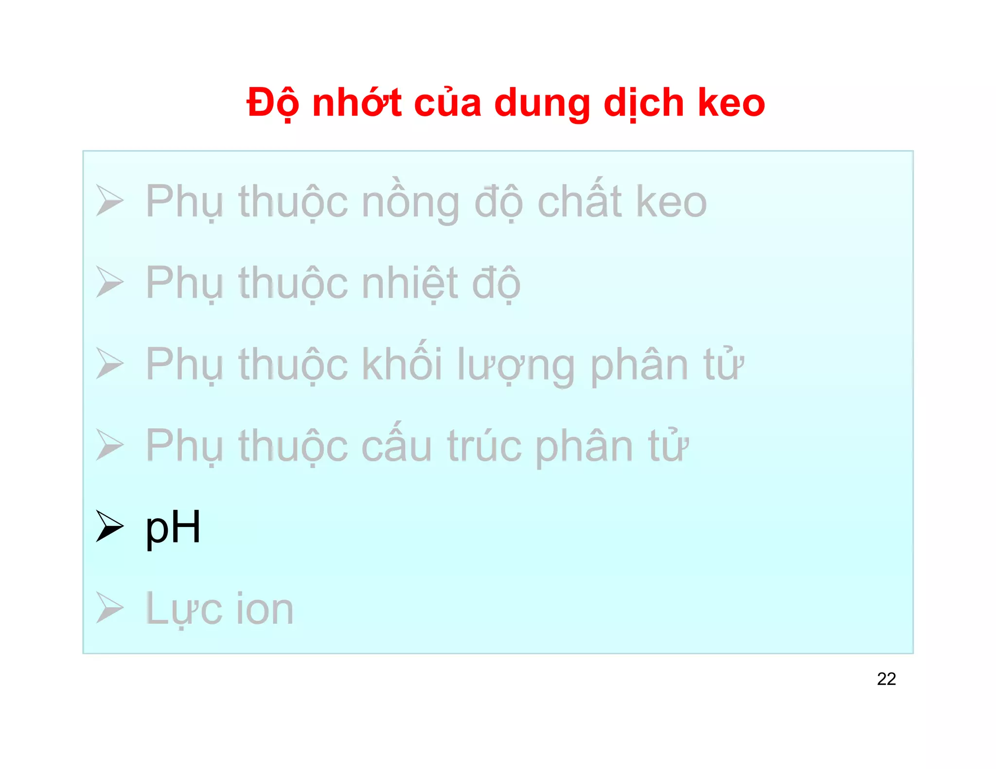 Độ nhớt của dung dịch keo 
 Phụ thuộc nồng độ chất keo 
 Phụ thuộc nhiệt độ 
 Phụ thuộc khối lượng phân tử 
 Phụ thuộc cấu trúc phân tử 
 pH 
 Lực ion 
22 
 