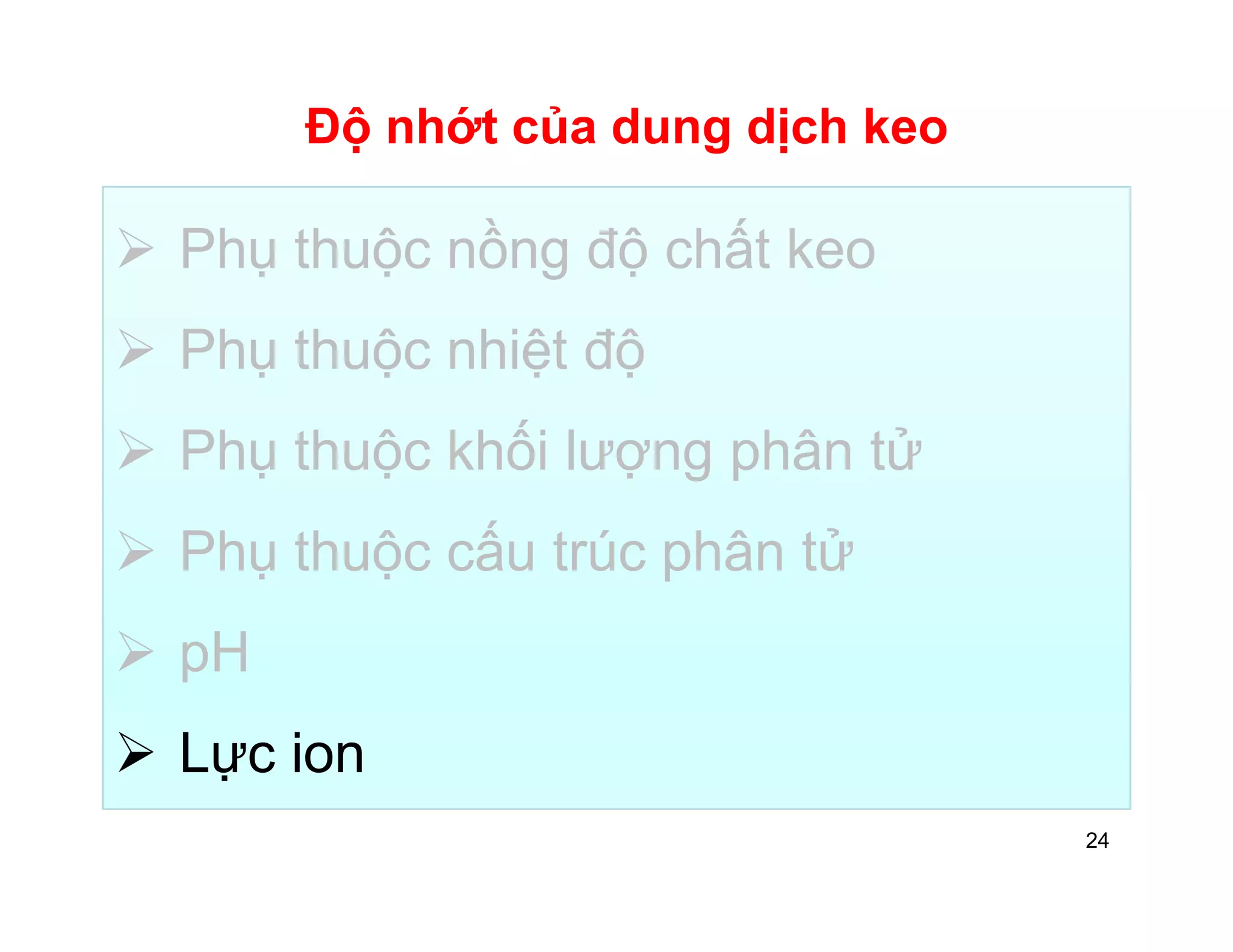 Độ nhớt của dung dịch keo 
 Phụ thuộc nồng độ chất keo 
 Phụ thuộc nhiệt độ 
 Phụ thuộc khối lượng phân tử 
 Phụ thuộc cấu trúc phân tử 
 pH 
 Lực ion 
24 
 