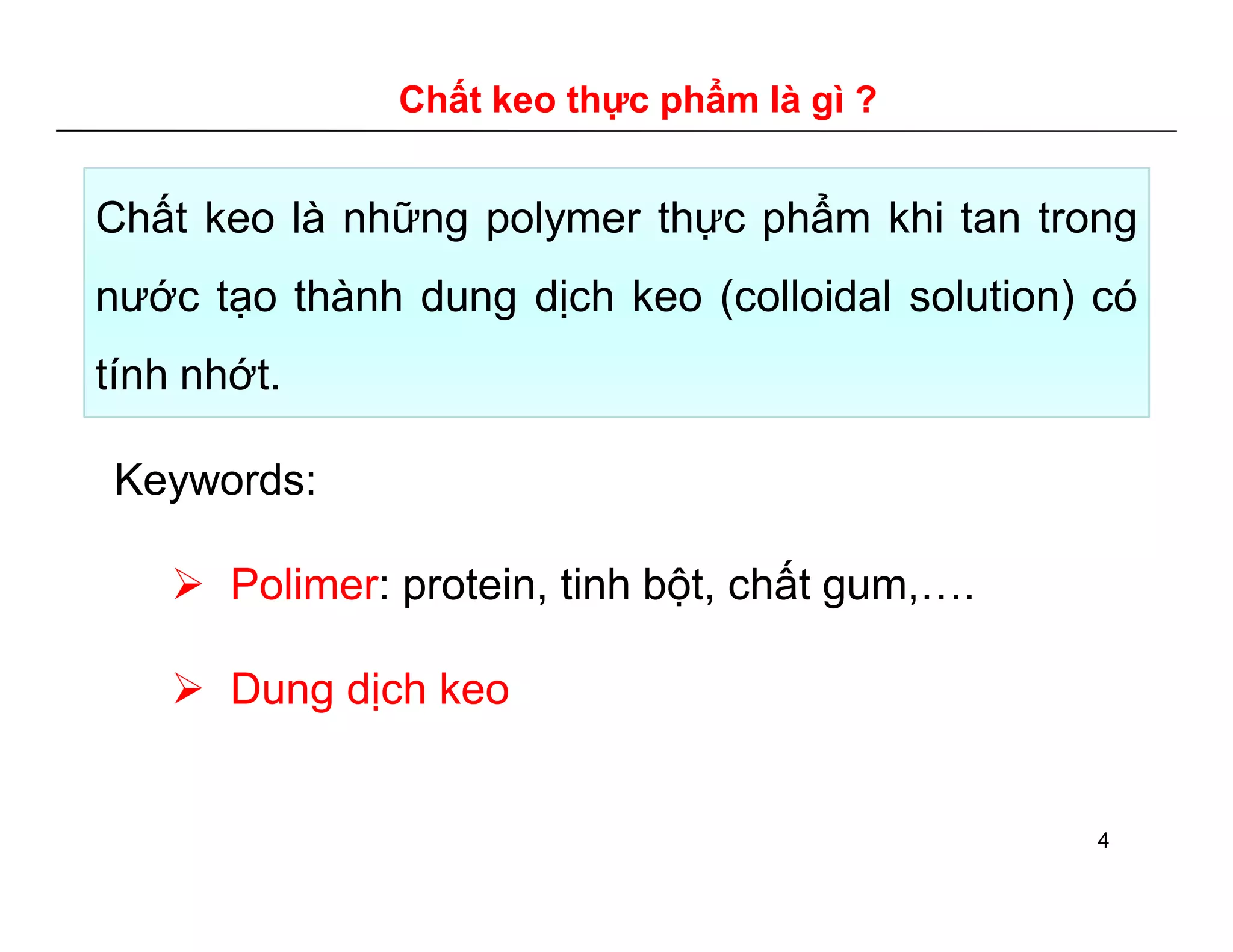 Chất keo thực phẩm là gì ? 
Chất keo là những polymer thực phẩm khi tan trong 
nước tạo thành dung dịch keo (colloidal solution) có 
tính nhớt. 
Keywords: 
 Polimer: protein, tinh bột, chất gum,…. 
 Dung dịch keo 
4 
 
