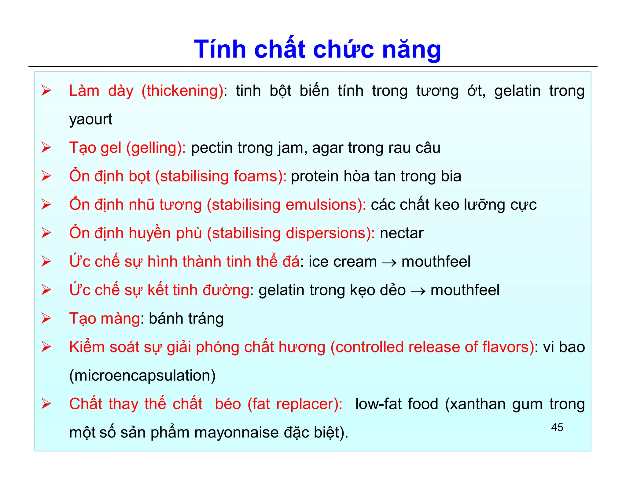 Tính chất chức năng 
 Làm dày (thickening): tinh bột biến tính trong tương ớt, gelatin trong 
yaourt 
 Tạo gel (gelling): pectin trong jam, agar trong rau câu 
 Ổn định bọt (stabilising foams): protein hòa tan trong bia 
 Ổn định nhũ tương (stabilising emulsions): các chất keo lưỡng cực 
 Ổn định huyền phù (stabilising dispersions): nectar 
 Ức chế sự hình thành tinh thể đá: ice cream  mouthfeel 
 Ức chế sự kết tinh đường: gelatin trong kẹo dẻo  mouthfeel 
 Tạo màng: bánh tráng 
 Kiểm soát sự giải phóng chất hương (controlled release of flavors): vi bao 
(microencapsulation) 
 Chất thay thế chất béo (fat replacer): low-fat food (xanthan gum trong 
một số sản phẩm mayonnaise đặc biệt). 45 
 