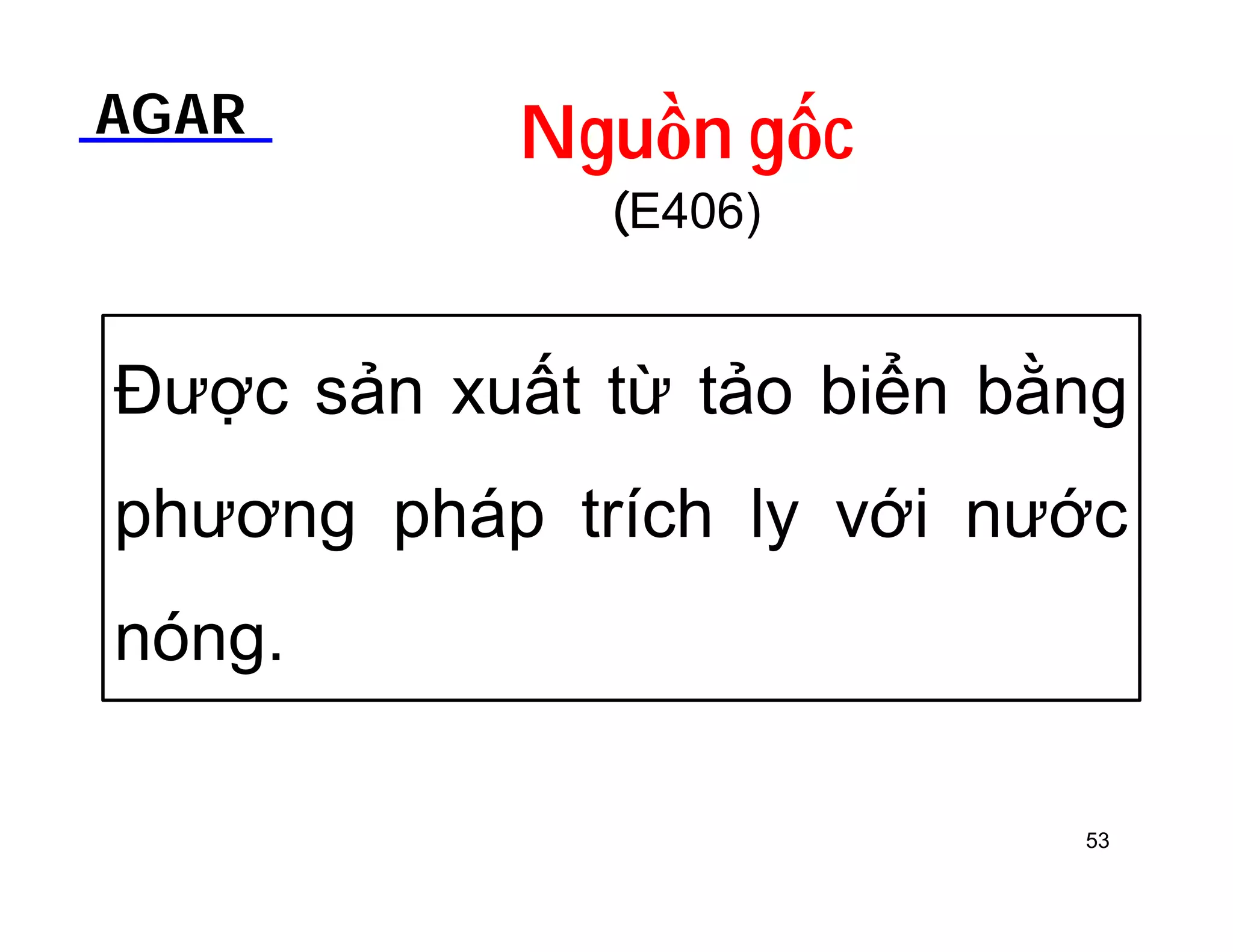 AGAR Nguồn gốc 
(E406) 
Được sản xuất từ tảo biển bằng 
phương pháp trích ly với nước 
nóng. 
53 
 