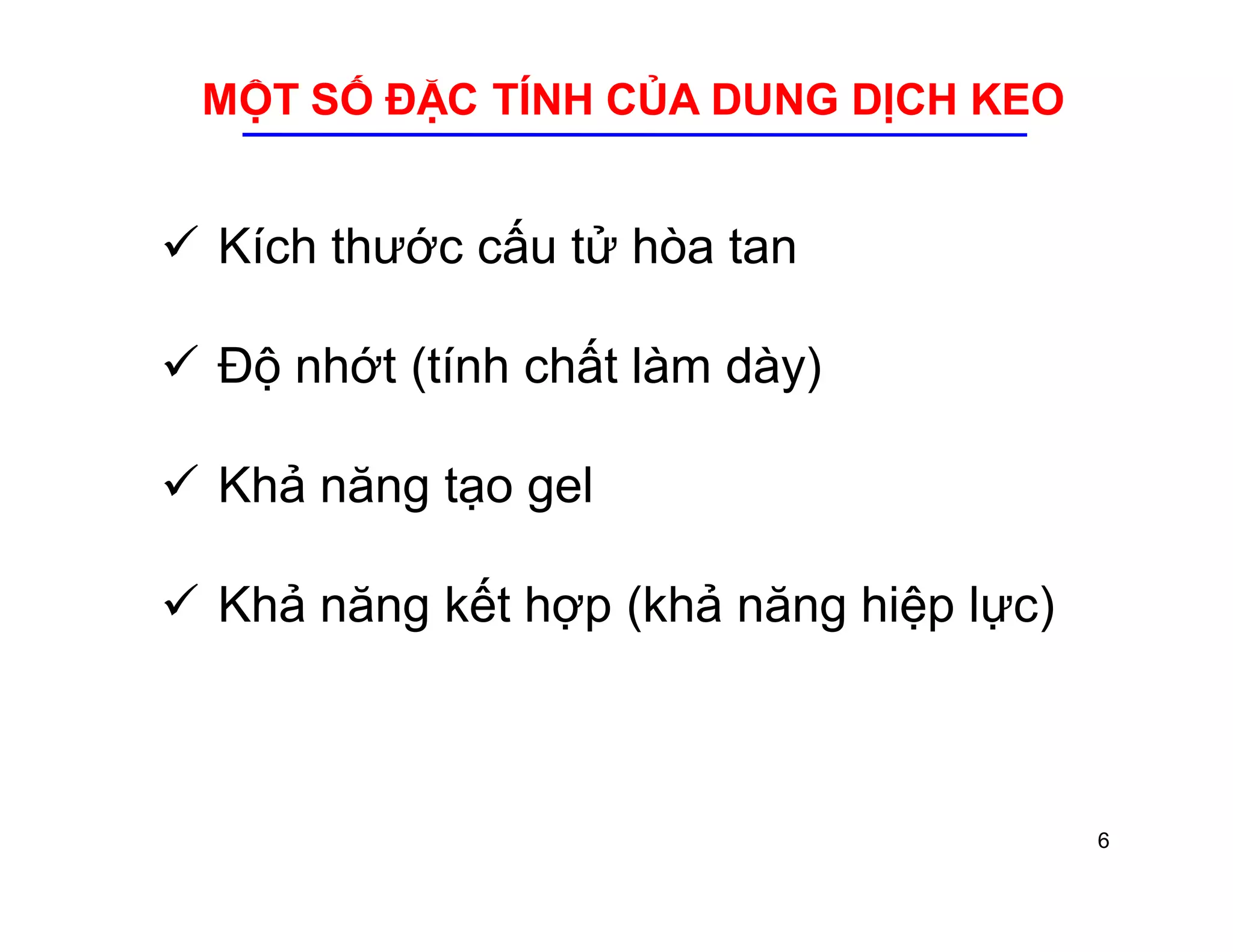 MỘT SỐ ĐẶC TÍNH CỦA DUNG DỊCH KEO 
 Kích thước cấu tử hòa tan 
 Độ nhớt (tính chất làm dày) 
 Khả năng tạo gel 
 Khả năng kết hợp (khả năng hiệp lực) 
6 
 