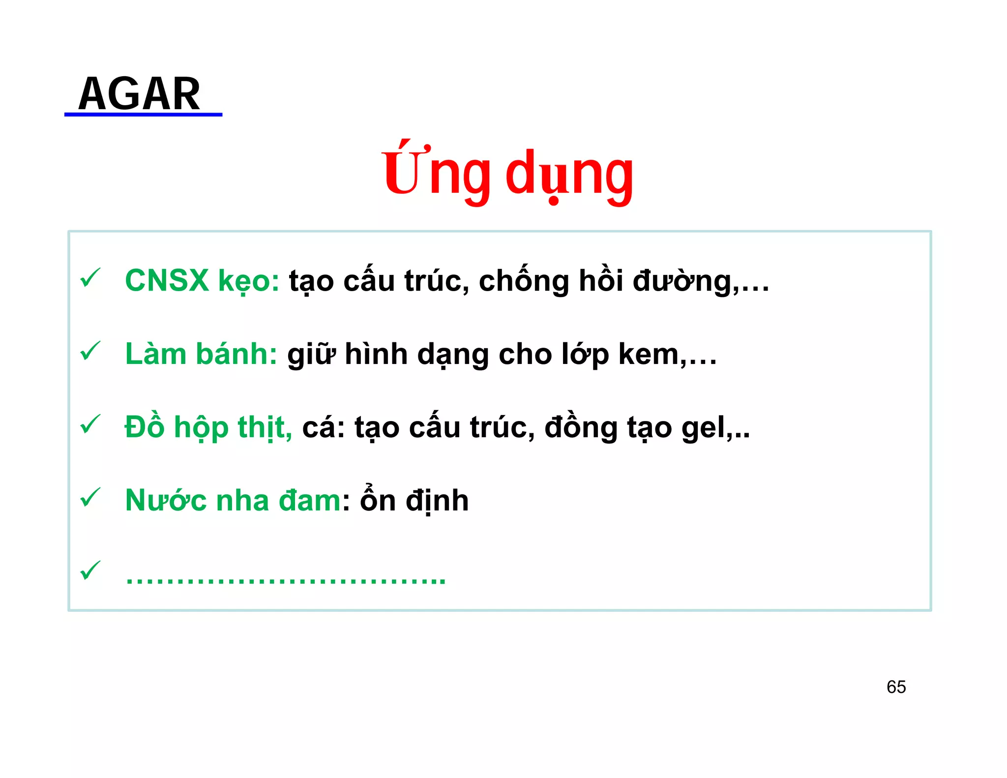 AGAR 
Ứng dụng 
 CNSX kẹo: tạo cấu trúc, chống hồi đường,… 
 Làm bánh: giữ hình dạng cho lớp kem,… 
 Đồ hộp thịt, cá: tạo cấu trúc, đồng tạo gel,.. 
 Nước nha đam: ổn định 
 ………………………….. 
65 
 