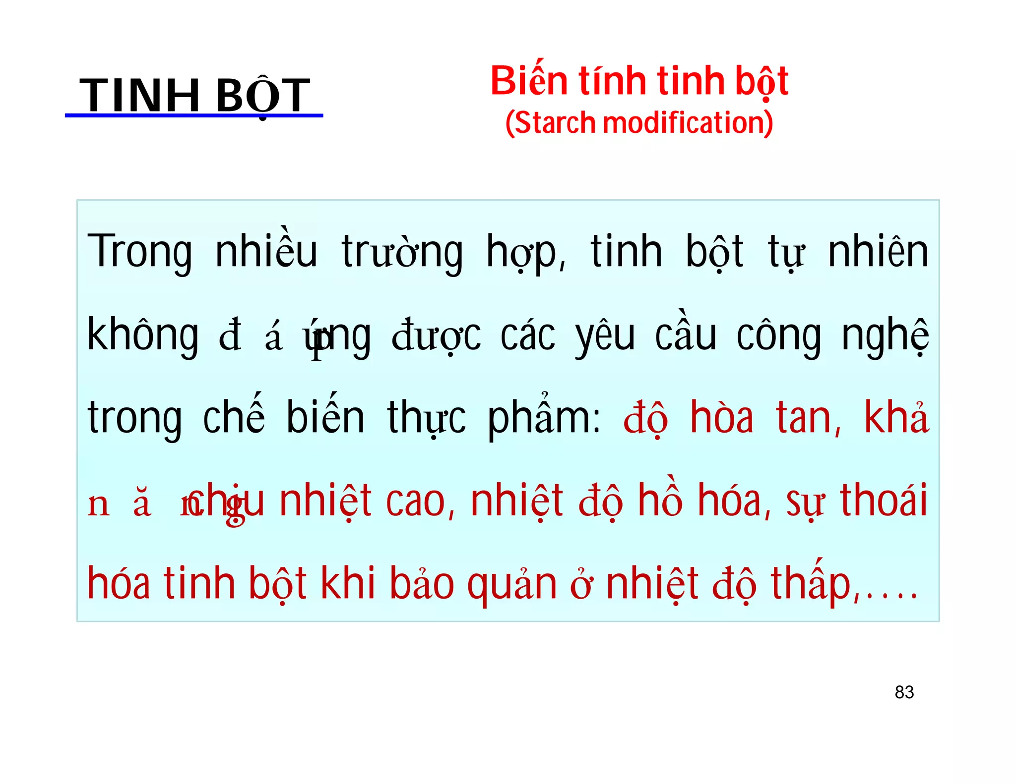 Biến tính tinh bột 
(Starch modification) TINH BỘT 
Trong nhiều trường hợp, tinh bột tự nhiên 
không ƨÈQ ứng ƨược các yêu cầu công nghệ 
trong chế biến thực phẩm: ƨộ hòa tan, khả 
OƢOchHịu nhiệt cao, nhiệt ƨộ hồ hóa, sự thoái 
hóa tinh bột khi bảo quản ở nhiệt ƨộ thấp,…. 
83 
 