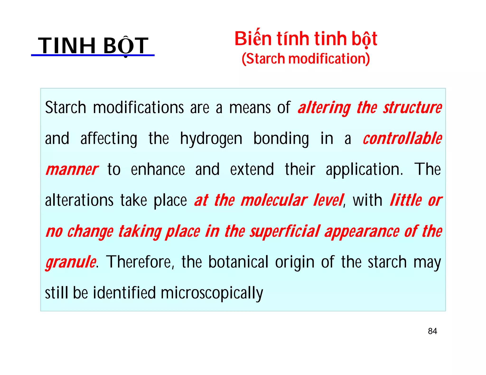 Biến tính tinh bột 
(Starch modification) TINH BỘT 
Starch modifications are a means of altering the structure 
and affecting the hydrogen bonding in a controllable 
manner to enhance and extend their application. The 
alterations take place at the molecular level, with little or 
no change taking place in the superficial appearance of the 
granule. Therefore, the botanical origin of the starch may 
still be identified microscopically 
84 
 