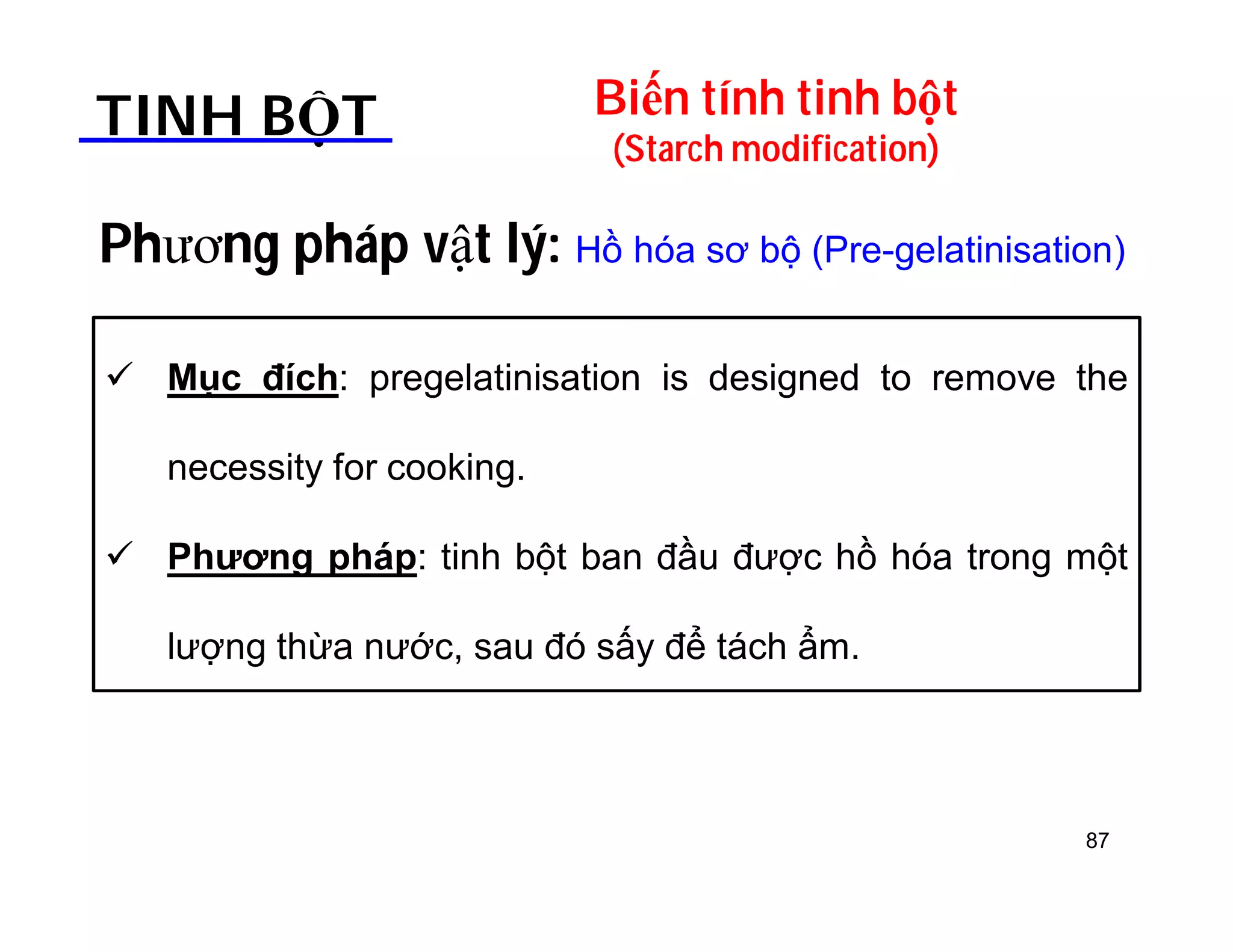 Biến tính tinh bột 
(Starch modification) TINH BỘT 
Phương pháp vật lý: Hồ hóa sơ bộ (Pre-gelatinisation) 
 Mục đích: pregelatinisation is designed to remove the 
necessity for cooking. 
 Phương pháp: tinh bột ban đầu được hồ hóa trong một 
lượng thừa nước, sau đó sấy để tách ẩm. 
87 
 