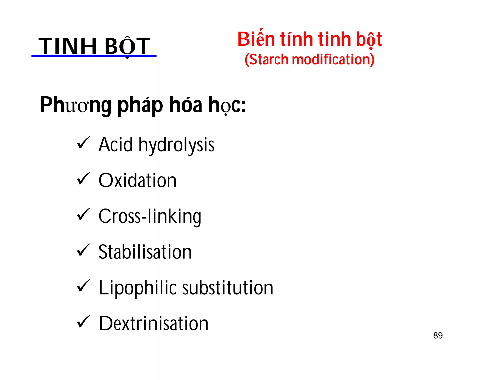 Biến tính tinh bột 
(Starch modification) TINH BỘT 
Phương pháp hóa học: 
 Acid hydrolysis 
 Oxidation 
 Cross-linking 
 Stabilisation 
 Lipophilic substitution 
 Dextrinisation 89 
 