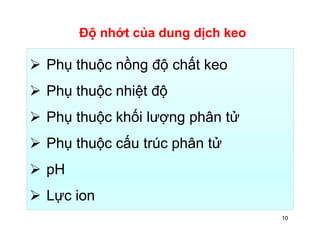Độ nhớt của dung dịch keo 
 Phụ thuộc nồng độ chất keo 
 Phụ thuộc nhiệt độ 
 Phụ thuộc khối lượng phân tử 
 Phụ thuộc cấu trúc phân tử 
 pH 
 Lực ion 
10 
 