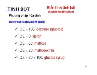 103 
Biến tính tinh bột 
(Starch modification) TINH BỘT 
Phương pháp hóa sinh 
Dextrose Equivalent (DE): 
 DE = 100: dextrose (glucose) 
 DE = 0: starch 
 DE = 50: maltose 
 DE  20: maltodextrin 
 DE = 20 ÷ 100: glucose syrup 
 