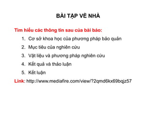 BÀI TẬP VỀ NHÀ 
Tìm hiểu các thông tin sau của bài báo: 
1. Cơ sở khoa học của phương pháp bảo quản 
2. Mục tiêu của nghiên cứu 
3. Vật liệu và phương pháp nghiên cứu 
4. Kết quả và thảo luận 
5. Kết luận 
Link: http://www.mediafire.com/view/?2qmd6kx69bqjz57 
 