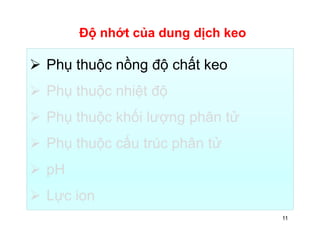 Độ nhớt của dung dịch keo 
 Phụ thuộc nồng độ chất keo 
 Phụ thuộc nhiệt độ 
 Phụ thuộc khối lượng phân tử 
 Phụ thuộc cấu trúc phân tử 
 pH 
 Lực ion 
11 
 