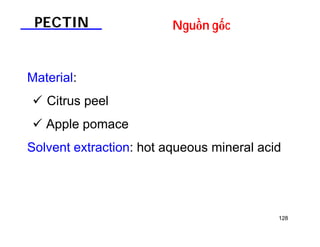 128 
PECTIN Nguồn gốc 
Material: 
 Citrus peel 
 Apple pomace 
Solvent extraction: hot aqueous mineral acid 
 