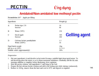 146 
PECTIN Ứng dụng 
Amidated/Non-amidated low methoxyl pectin 
Gelling agent 
