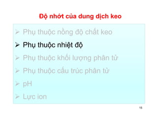 Độ nhớt của dung dịch keo 
 Phụ thuộc nồng độ chất keo 
 Phụ thuộc nhiệt độ 
 Phụ thuộc khối lượng phân tử 
 Phụ thuộc cấu trúc phân tử 
 pH 
 Lực ion 
15 
 