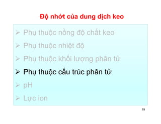 Độ nhớt của dung dịch keo 
 Phụ thuộc nồng độ chất keo 
 Phụ thuộc nhiệt độ 
 Phụ thuộc khối lượng phân tử 
 Phụ thuộc cấu trúc phân tử 
 pH 
 Lực ion 
19 
 