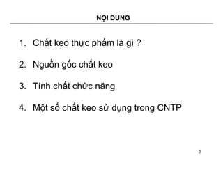 NỘI DUNG 
1. Chất keo thực phẩm là gì ? 
2. Nguồn gốc chất keo 
3. Tính chất chức năng 
4. Một số chất keo sử dụng trong CNTP 
2 
 