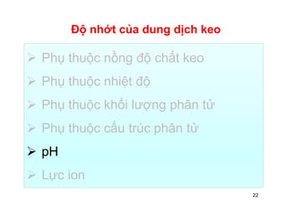 Độ nhớt của dung dịch keo 
 Phụ thuộc nồng độ chất keo 
 Phụ thuộc nhiệt độ 
 Phụ thuộc khối lượng phân tử 
 Phụ thuộc cấu trúc phân tử 
 pH 
 Lực ion 
22 
 
