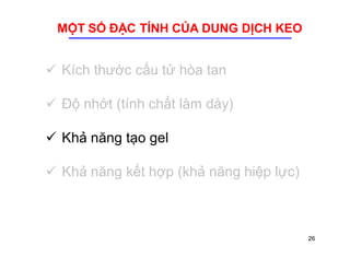 MỘT SỐ ĐẶC TÍNH CỦA DUNG DỊCH KEO 
 Kích thước cấu tử hòa tan 
 Độ nhớt (tính chất làm dày) 
 Khả năng tạo gel 
 Khả năng kết hợp (khả năng hiệp lực) 
26 
 