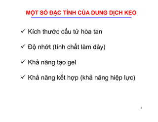 MỘT SỐ ĐẶC TÍNH CỦA DUNG DỊCH KEO 
 Kích thước cấu tử hòa tan 
 Độ nhớt (tính chất làm dày) 
 Khả năng tạo gel 
 Khả năng kết hợp (khả năng hiệp lực) 
6 
 