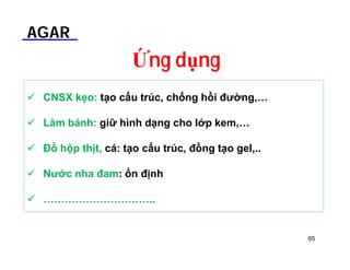 AGAR 
Ứng dụng 
 CNSX kẹo: tạo cấu trúc, chống hồi đường,… 
 Làm bánh: giữ hình dạng cho lớp kem,… 
 Đồ hộp thịt, cá: tạo cấu trúc, đồng tạo gel,.. 
 Nước nha đam: ổn định 
 ………………………….. 
65 
 