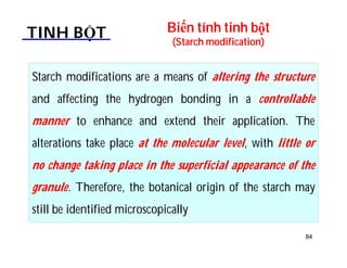 Biến tính tinh bột 
(Starch modification) TINH BỘT 
Starch modifications are a means of altering the structure 
and affecting the hydrogen bonding in a controllable 
manner to enhance and extend their application. The 
alterations take place at the molecular level, with little or 
no change taking place in the superficial appearance of the 
granule. Therefore, the botanical origin of the starch may 
still be identified microscopically 
84 
 