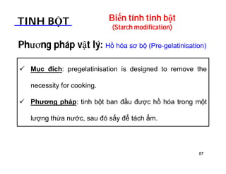 Biến tính tinh bột 
(Starch modification) TINH BỘT 
Phương pháp vật lý: Hồ hóa sơ bộ (Pre-gelatinisation) 
 Mục đích: pregelatinisation is designed to remove the 
necessity for cooking. 
 Phương pháp: tinh bột ban đầu được hồ hóa trong một 
lượng thừa nước, sau đó sấy để tách ẩm. 
87 
 
