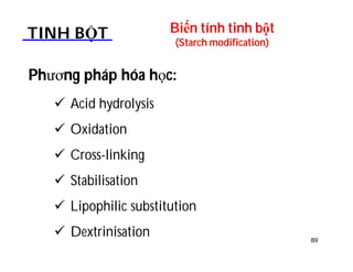 Biến tính tinh bột 
(Starch modification) TINH BỘT 
Phương pháp hóa học: 
 Acid hydrolysis 
 Oxidation 
 Cross-linking 
 Stabilisation 
 Lipophilic substitution 
 Dextrinisation 89 
 