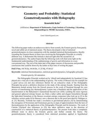 EJTP Preprint (Special Issue)
1
Geometry and Probablity: Statistical
Geometrodynamics with Holography
Koustubh Kabe†
(Affiliation): Department of Mathematics, Gogte Institute of Technology, Udyambag,
Belgaum(Belgavi)- 590 008 Karnataka, INDIA.
Email: kkabe8@gmail.com
Abstract
The following paper makes an endeavor to derive from scratch, the Einstein gravity from purely
novel and subtle set of statistical ansatz. The theory developed is that of statistical
geometrodynamics in close conjunction with the standard statistical thermodynamics, thereby
extending the Einstein theory to three laws involving the Holographic Principle in a totally
different way. A Boltzmann-like formula is derived right after the second law of
geometrodynamics. The author hopes that the following work will shed some light on the
fundamental understanding of the underpinnings of gravity and information in a non-
conventional way. The rest of the latter part of the paper consists of discussions and possible
conclusions that could be drawn by the author at thye time of writing the paper.
PACS Nos.: 04.70.Dy, 04.60.Ds, 11.25.Mj, 97.60.Lf
Keywords: statistical thermodynamics, statistical geometrodynamics, holographic principle,
Einstein gravity, bit saturation.
The Holographic Principle worked out by „tHooft and independently by Susskind [1] has
played out a vital role in the understanding of gravity. The works of Bousso (see for example for
a good survey [2] and also references therein for an exhaustive study of the Holographic
Principle) has given a definitive direction to the study of the entropy bounds. Starting from the
Bekenstein bound arising from the Geroch process to the work of Susskind through his own
process of transforming any thermodynamic system into a blackhole and the application of this
transformation to the Bekenstein‟s Generalized Second Law (GSL) yielding the more rigorous
and general spherical entropy bound, one finds a rather subtle and elegant formulation through
the light-sheet formalism to the Bousso covariant entropy conjecture (also look up in [2] in the
reference section under B for Bousso), now a theorem due to the proof provided by Flanagan et.
al. [3]. Recently, Verlinde has made a revelation in gravitational physics [4] by demonstrating
the emergence of Newtonian and Einsteinean gravity in steps of approximations from the laws of
thermodynamics by the application of the Holographic Principle and bit dynamics. The work of
Caticha [5](check also references in [5]) has taken definitive steps in the direction of
construction of a statistical theory of geometrodynamics. The present work takes a completely
different route to derive the Einstein gravity and further extends the theory. The
geometrodynamic theory is considered from statistical postulates applied to hypothetical
 