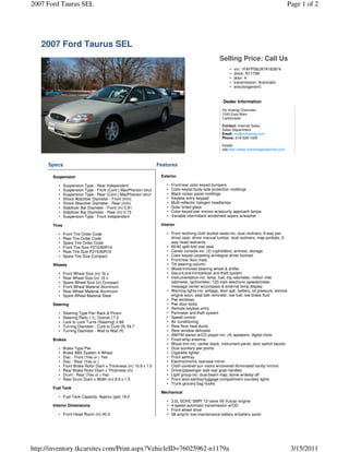 2007 Ford Taurus SEL                                                                                                                             Page 1 of 2




   2007 Ford Taurus SEL
                                                                                                       Selling Price: Call Us
                                                                                                             •   vin: 1FAFP56U97A183874
                                                                                                             •   stock: N1179A
                                                                                                             •   door: 4
                                                                                                             •   transmission: Automatic
                                                                                                             •   extcolorgeneric:


                                                                                                         Dealer Information
                                                                                                         Vic Koenig Chevrolet
                                                                                                         1040 East Main
                                                                                                         Carbondale

                                                                                                         Contact: Internet Sales
                                                                                                         Sales Department
                                                                                                         Email: vic@vickoenig.com
                                                                                                         Phone: 618-529-1000

                                                                                                         Dealer
                                                                                                         site:http://www.vickoenigbodyshop.com



     Specs                                                          Features

       Suspension                                                    Exterior

          •    Suspension Type - Rear Independent                       •   Front/rear color-keyed bumpers
          •    Suspension Type - Front (Cont.) MacPherson strut         •   Color-keyed body-side protection moldings
          •    Suspension Type - Rear (Cont.) MacPherson strut          •   Black rocker panel moldings
          •    Shock Absorber Diameter - Front (mm)                     •   Keyless entry keypad
          •    Shock Absorber Diameter - Rear (mm)                      •   Multi-reflector halogen headlamps
          •    Stabilizer Bar Diameter - Front (in) 0.81                •   Solar tinted glass
          •    Stabilizer Bar Diameter - Rear (in) 0.73                 •   Color-keyed pwr mirrors w/security approach lamps
          •    Suspension Type - Front Independent                      •   Variable intermittent windshield wipers w/washer

       Tires                                                         Interior

          •    Front Tire Order Code                                    • Front reclining cloth bucket seats-inc: dual recliners, 6-way pwr
          •    Rear Tire Order Code                                       driver seat, driver manual lumbar, dual recliners, map pockets, 2-
          •    Spare Tire Order Code                                      way head restraints
          •    Front Tire Size P215/60R16                               • 60/40 split-fold rear seat
          •    Rear Tire Size P215/60R16                                • Center console-inc: (2) cupholders, armrest, storage
          •    Spare Tire Size Compact                                  • Color-keyed carpeting w/integral driver footrest
                                                                        • Front/rear floor mats
       Wheels                                                           • Tilt steering column
                                                                        • Wood-trimmed steering wheel & shifter
          •    Front Wheel Size (in) 16 x                               • SecuriLock/immobilizer anti-theft system
          •    Rear Wheel Size (in) 16 x                                • Instrumentation-inc: temp, fuel, trip odometer, million mile
          •    Spare Wheel Size (in) Compact                              odometer, tachometer, 120-mph electronic speedometer,
          •    Front Wheel Material Aluminum                              message center w/compass & external temp display
          •    Rear Wheel Material Aluminum                             • Warning lights-inc: airbags, door ajar, battery, oil pressure, service
          •    Spare Wheel Material Steel                                 engine soon, seat belt reminder, low fuel, low brake fluid
                                                                        • Pwr windows
       Steering                                                         • Pwr door locks
                                                                        • Remote keyless entry
          •    Steering Type Pwr Rack & Pinion                          • Perimeter anti-theft system
          •    Steering Ratio (:1), Overall 17.0                        • Speed control
          •    Lock to Lock Turns (Steering) 2.68                       • Air conditioning
          •    Turning Diameter - Curb to Curb (ft) 39.7                • Rear floor heat ducts
          •    Turning Diameter - Wall to Wall (ft)                     • Rear window defroster
                                                                        • AM/FM stereo w/CD player-inc: (4) speakers, digital clock
       Brakes                                                           • Fixed whip antenna
                                                                        • Wood trim-inc: center stack, instrument panel, door switch bezels
          •    Brake Type Pwr                                           • Dual auxiliary pwr points
          •    Brake ABS System 4-Wheel                                 • Cigarette lighter
          •    Disc - Front (Yes or ) Yes                               • Front ashtray
          •    Disc - Rear (Yes or )                                    • Electrochromic rearview mirror
          •    Front Brake Rotor Diam x Thickness (in) 10.9 x 1.0       • Cloth-covered sun visors w/covered illuminated vanity mirrors
          •    Rear Brake Rotor Diam x Thickness (in)                   • Driver/passenger side rear grab handles
          •    Drum - Rear (Yes or ) Yes                                • Light group-inc: dual-beam map, dome w/delay off
          •    Rear Drum Diam x Width (in) 8.9 x 1.5                    • Front door/ashtray/luggage compartment courtesy lights
                                                                        • Trunk grocery bag hooks
       Fuel Tank
                                                                     Mechanical
          • Fuel Tank Capacity, Approx (gal) 18.0
                                                                        •   3.0L SOHC SMPI 12-valve V6 Vulcan engine
       Interior Dimensions                                              •   4-speed automatic transmission w/OD
                                                                        •   Front wheel drive
          • Front Head Room (in) 40.0                                   •   58-amp/hr low-maintenance battery w/battery saver




http://inventory.tkcarsites.com/Print.aspx?VehicleID=76025962-n1179a                                                                               3/15/2011
 