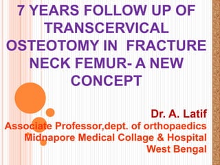 7 YEARS FOLLOW UP OF
TRANSCERVICAL
OSTEOTOMY IN FRACTURE
NECK FEMUR- A NEW
CONCEPT
Dr. A. Latif
Associate Professor,dept. of orthopaedics
Midnapore Medical Collage & Hospital
West Bengal

 