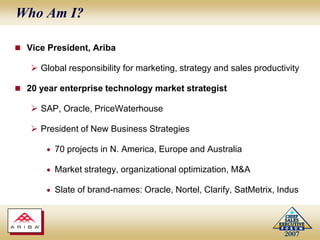 Who Am I?Vice President, AribaGlobal responsibility for marketing, strategy and sales productivity20 year enterprise technology market strategistSAP, Oracle, PriceWaterhousePresident of New Business Strategies70 projects in N. America, Europe and AustraliaMarket strategy, organizational optimization, M&ASlate of brand-names: Oracle, Nortel, Clarify, SatMetrix, Indus