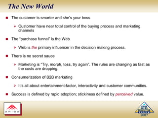 The New WorldThe customer is smarter and she’s your bossCustomer have near total control of the buying process and marketing channelsThe “purchase funnel” is the WebWeb is the primary influencer in the decision making process.There is no secret sauceMarketing is “Try, morph, toss, try again”. The rules are changing as fast as the costs are dropping. Consumerization of B2B marketingIt’s all about entertainment-factor, interactivity and customer communities.  Success is defined by rapid adoption; stickiness defined by perceived value.
