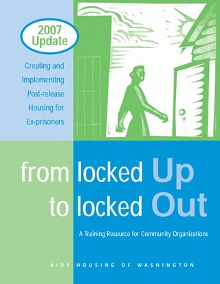 2007
  Update
Creating and
Implementing
 Post-release
 Housing for
 Ex-prisoners




from locked Up
   to locked Out
                  A Training Resource for Community Organizations



        A I D S   H O U S I N G   O F   W A S H I N G T O N
 